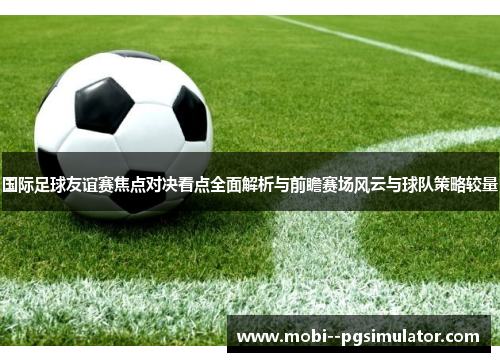 国际足球友谊赛焦点对决看点全面解析与前瞻赛场风云与球队策略较量
