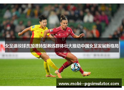 女足退役球员加速转型教练群体壮大推动中国女足发展新格局