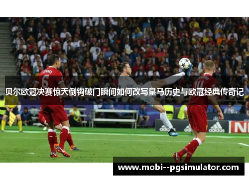 贝尔欧冠决赛惊天倒钩破门瞬间如何改写皇马历史与欧冠经典传奇记 贝尔欧冠决赛惊天倒钩破门瞬间如何改写皇马历史与欧冠经典传奇记