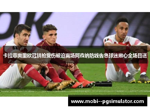 卡拉菲奥里欧冠拼抢受伤被迫离场阿森纳防线告急球迷揪心全场目送