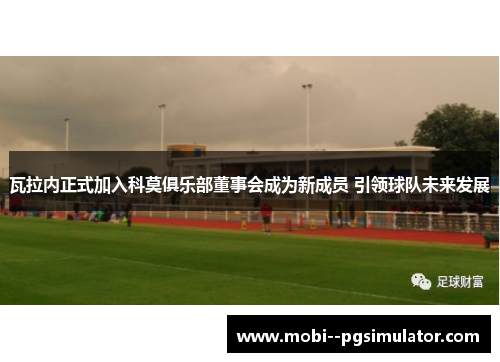 瓦拉内正式加入科莫俱乐部董事会成为新成员 引领球队未来发展